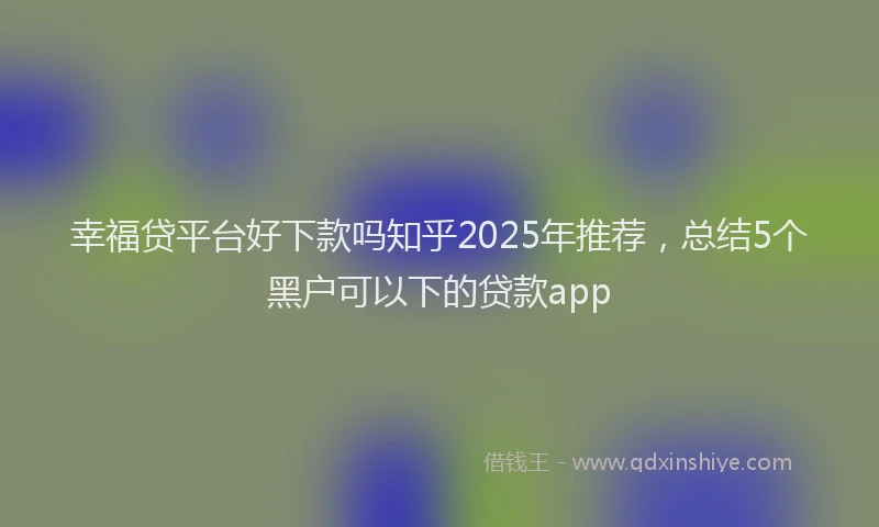 幸福贷平台好下款吗知乎2025年推荐，总结5个黑户可以下的贷款app