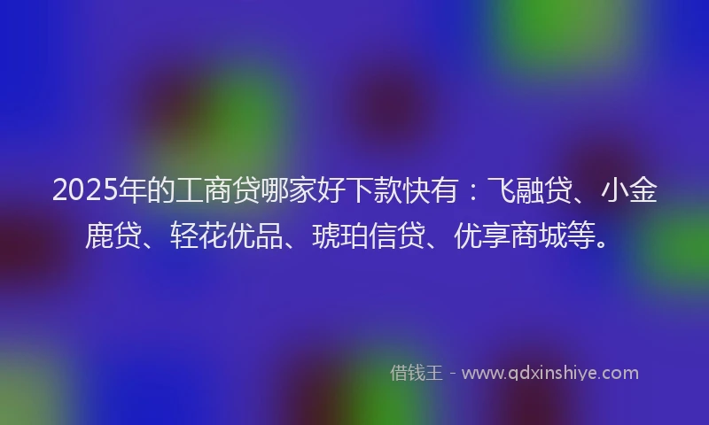 2025年的工商贷哪家好下款快有：飞融贷、小金鹿贷、轻花优品、琥珀信贷、优享商城等。