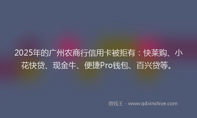 2025年的广州农商行信用卡被拒有：快莱购、小花快贷、现金牛、便捷Pro钱包、百兴贷等。