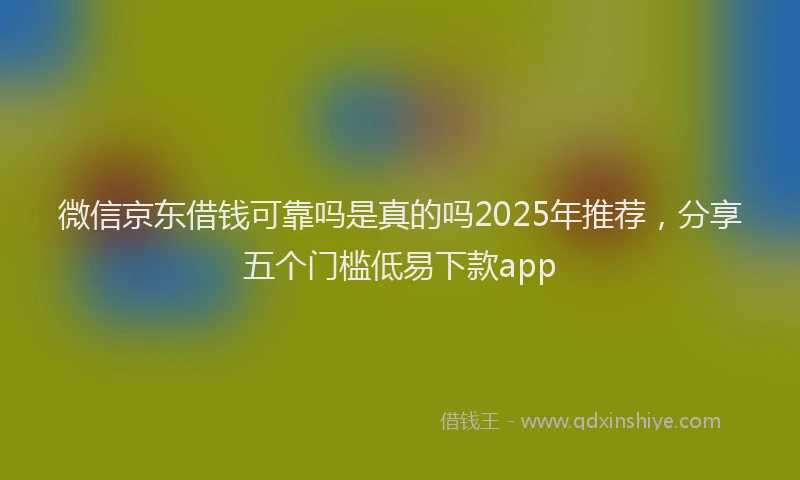 微信京东借钱可靠吗是真的吗2025年推荐，分享五个门槛低易下款app