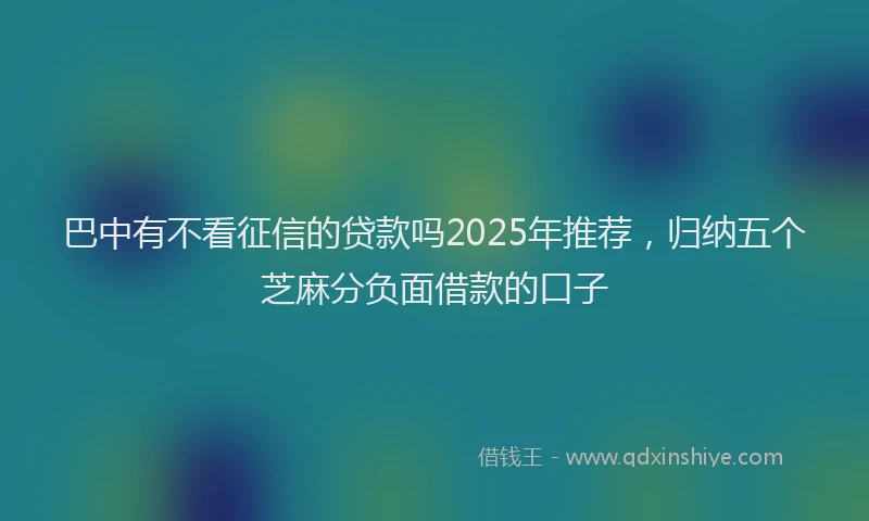 巴中有不看征信的贷款吗2025年推荐，归纳五个芝麻分负面借款的口子