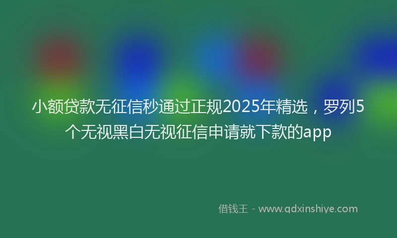 小额贷款无征信秒通过正规2025年精选，罗列5个无视黑白无视征信申请就下款的app