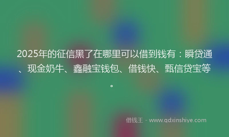 2025年的征信黑了在哪里可以借到钱有：瞬贷通、现金奶牛、鑫融宝钱包、借钱快、甄信贷宝等。
