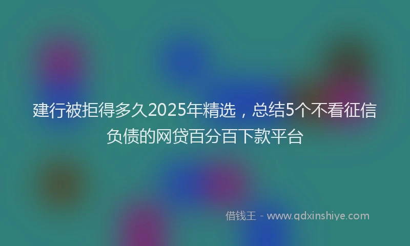 建行被拒得多久2025年精选，总结5个不看征信负债的网贷百分百下款平台