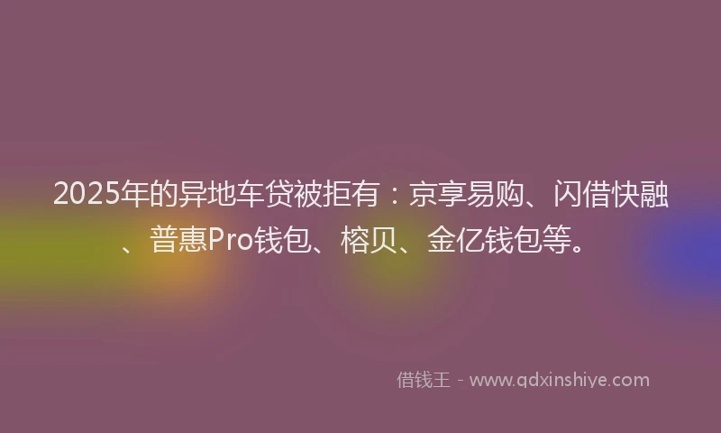 2025年的异地车贷被拒有：京享易购、闪借快融、普惠Pro钱包、榕贝、金亿钱包等。