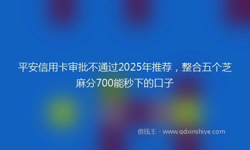 平安信用卡审批不通过2025年推荐，整合五个芝麻分700能秒下的口子