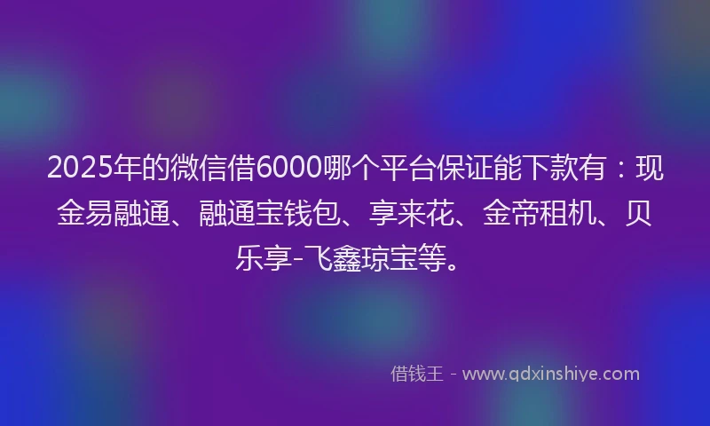 2025年的微信借6000哪个平台保证能下款有：现金易融通、融通宝钱包、享来花、金帝租机、贝乐享-飞鑫琼宝等。
