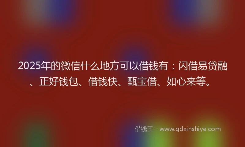 2025年的微信什么地方可以借钱有：闪借易贷融、正好钱包、借钱快、甄宝借、如心来等。