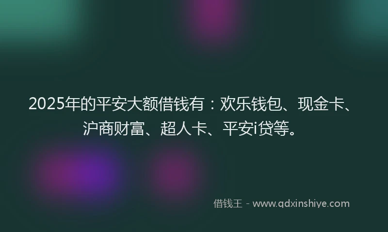 2025年的平安大额借钱有：欢乐钱包、现金卡、沪商财富、超人卡、平安i贷等。