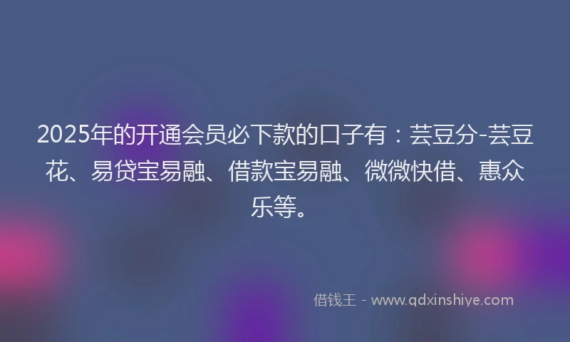 2025年的开通会员必下款的口子有：芸豆分-芸豆花、易贷宝易融、借款宝易融、微微快借、惠众乐等。