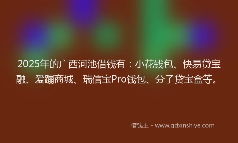 2025年的广西河池借钱有：小花钱包、快易贷宝融、爱蹦商城、瑞信宝Pro钱包、分子贷宝盒等。