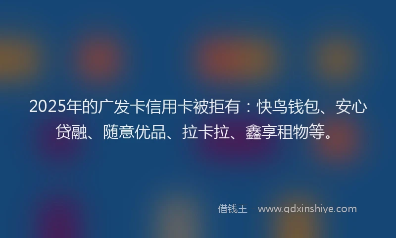 2025年的广发卡信用卡被拒有：快鸟钱包、安心贷融、随意优品、拉卡拉、鑫享租物等。