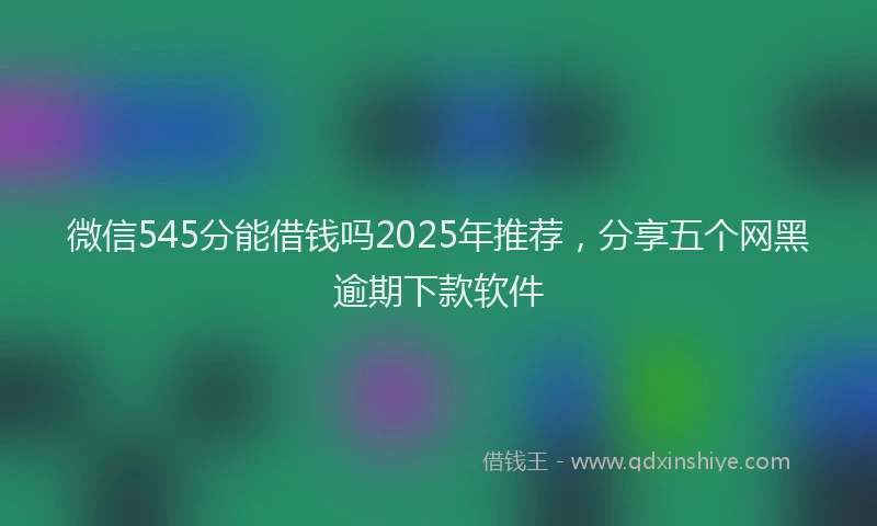 微信545分能借钱吗2025年推荐，分享五个网黑逾期下款软件