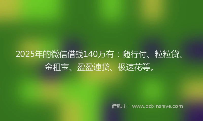 2025年的微信借钱140万有：随行付、粒粒贷、金租宝、盈盈速贷、极速花等。