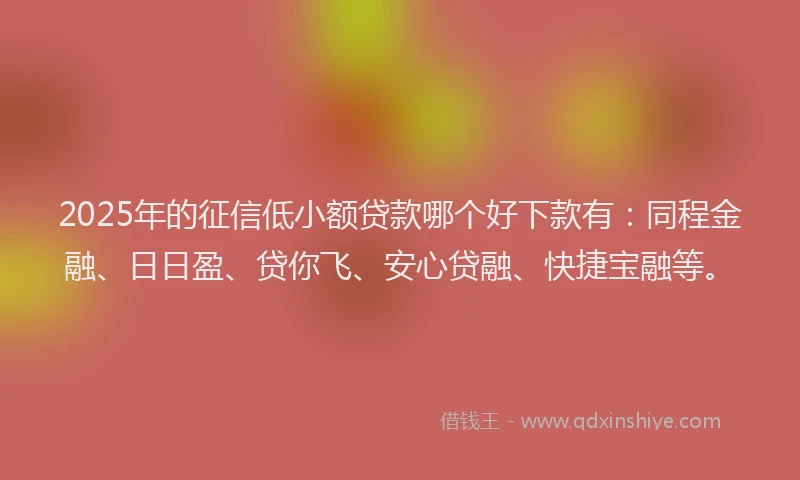 2025年的征信低小额贷款哪个好下款有：同程金融、日日盈、贷你飞、安心贷融、快捷宝融等。