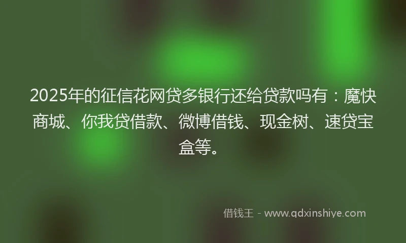 2025年的征信花网贷多银行还给贷款吗有：魔快商城、你我贷借款、微博借钱、现金树、速贷宝盒等。