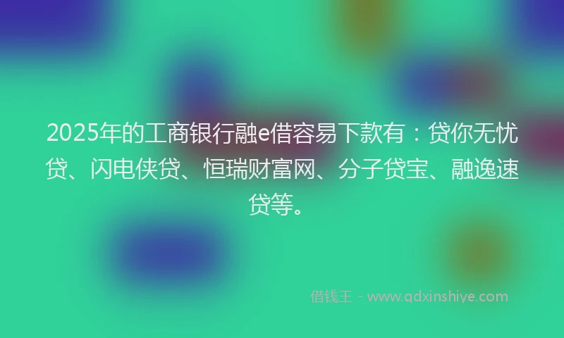 2025年的工商银行融e借容易下款有：贷你无忧贷、闪电侠贷、恒瑞财富网、分子贷宝、融逸速贷等。