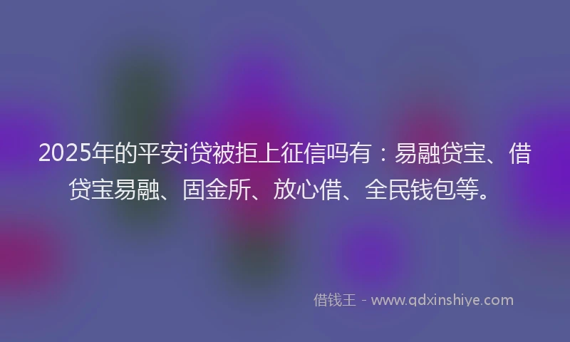 2025年的平安i贷被拒上征信吗有：易融贷宝、借贷宝易融、固金所、放心借、全民钱包等。