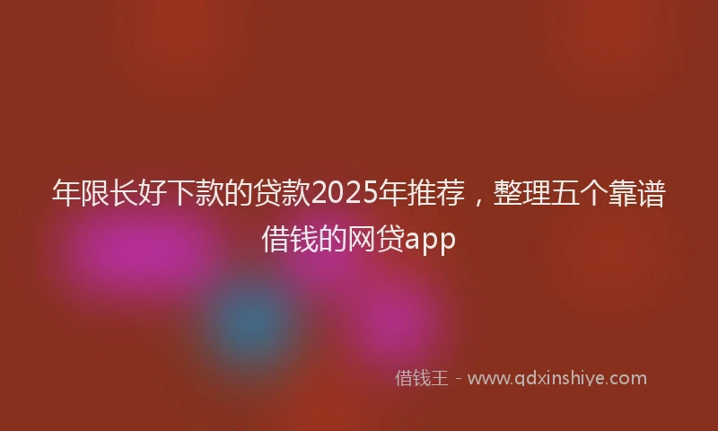 年限长好下款的贷款2025年推荐，整理五个靠谱借钱的网贷app