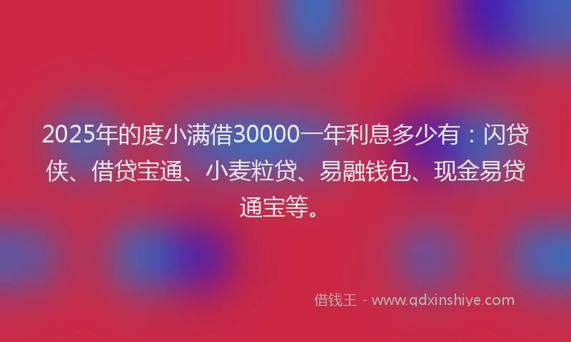2025年的度小满借30000一年利息多少有：闪贷侠、借贷宝通、小麦粒贷、易融钱包、现金易贷通宝等。