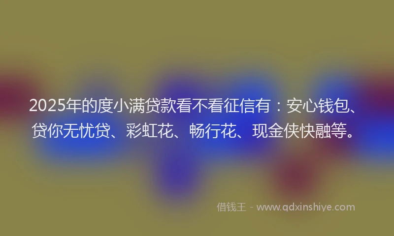 2025年的度小满贷款看不看征信有：安心钱包、贷你无忧贷、彩虹花、畅行花、现金侠快融等。