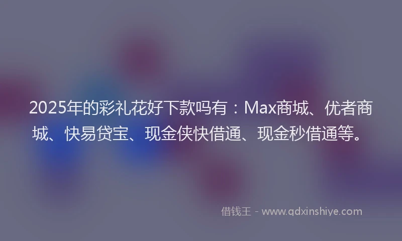 2025年的彩礼花好下款吗有：Max商城、优者商城、快易贷宝、现金侠快借通、现金秒借通等。