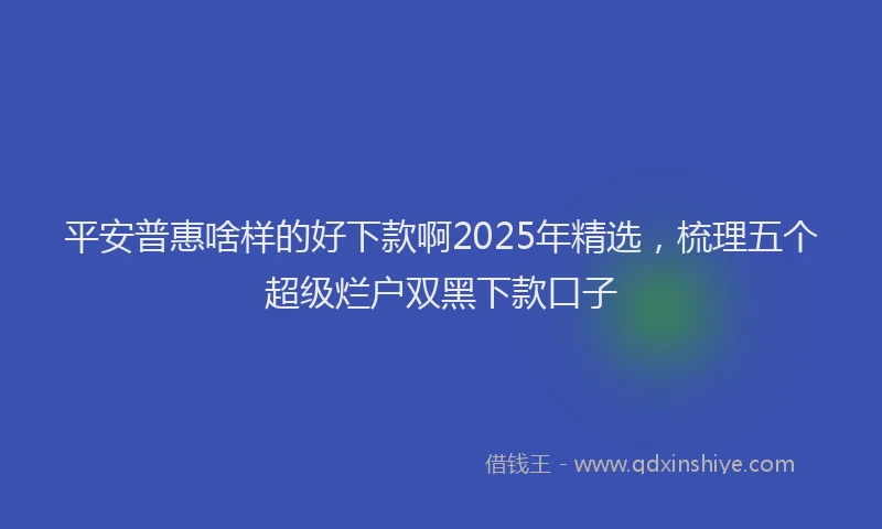 平安普惠啥样的好下款啊2025年精选，梳理五个超级烂户双黑下款口子