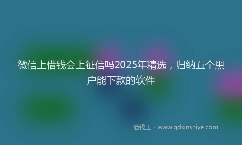 微信上借钱会上征信吗2025年精选，归纳五个黑户能下款的软件