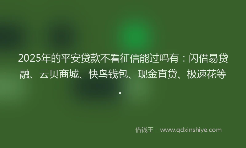 2025年的平安贷款不看征信能过吗有:闪借易贷融、云贝商城、快鸟钱包、现金直贷、极速花等。