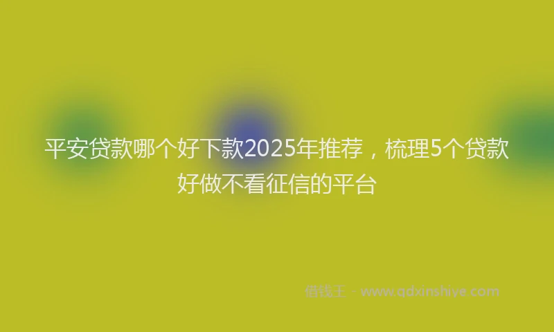 平安贷款哪个好下款2025年推荐，梳理5个贷款好做不看征信的平台