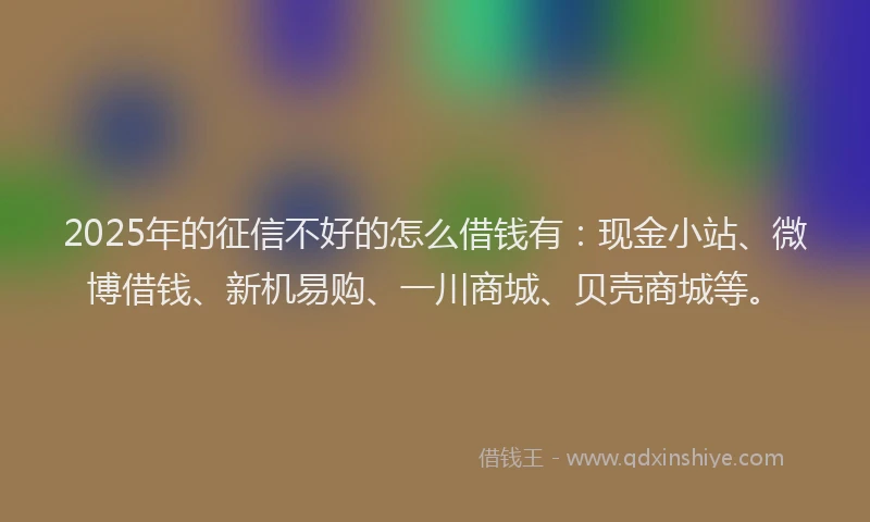 2025年的征信不好的怎么借钱有：现金小站、微博借钱、新机易购、一川商城、贝壳商城等。
