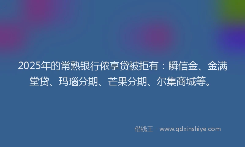 2025年的常熟银行侬享贷被拒有：瞬信金、金满堂贷、玛瑙分期、芒果分期、尔集商城等。
