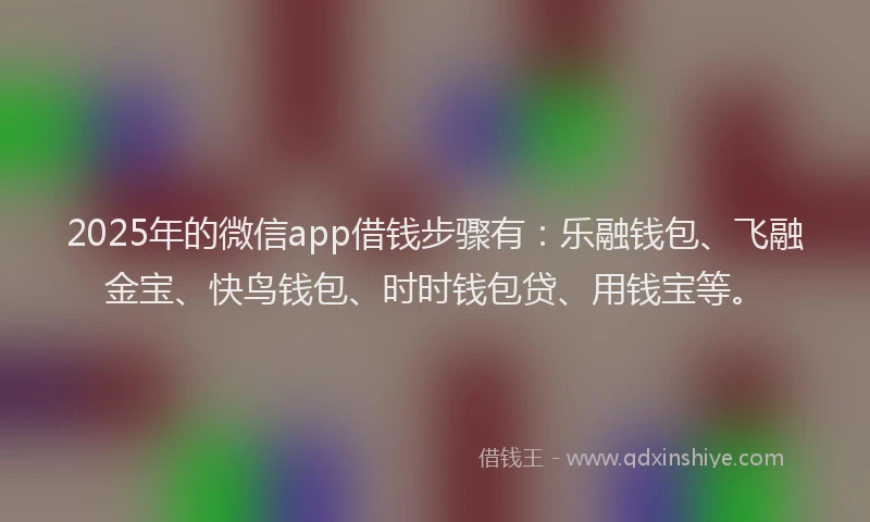 2025年的微信app借钱步骤有：乐融钱包、飞融金宝、快鸟钱包、时时钱包贷、用钱宝等。