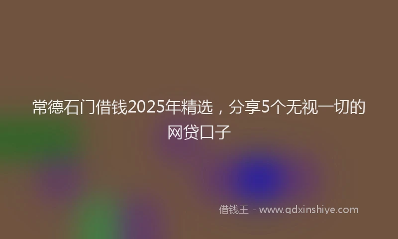 常德石门借钱2025年精选，分享5个无视一切的网贷口子