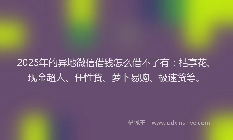 2025年的异地微信借钱怎么借不了有：桔享花、现金超人、任性贷、萝卜易购、极速贷等。