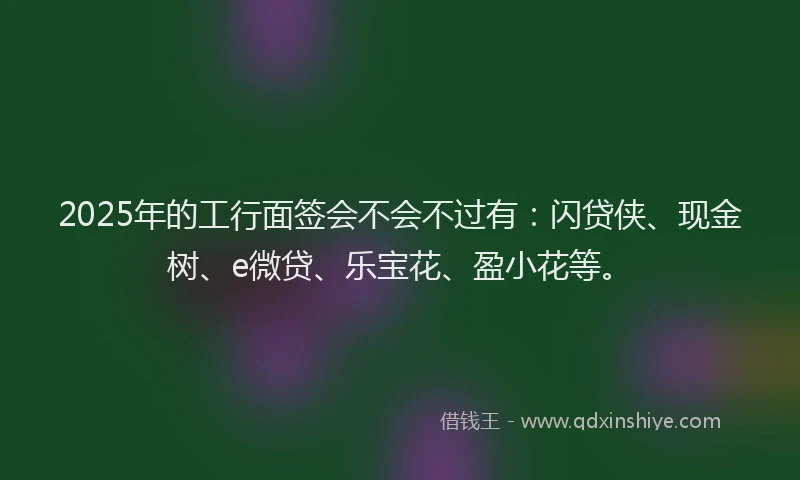 2025年的工行面签会不会不过有：闪贷侠、现金树、e微贷、乐宝花、盈小花等。