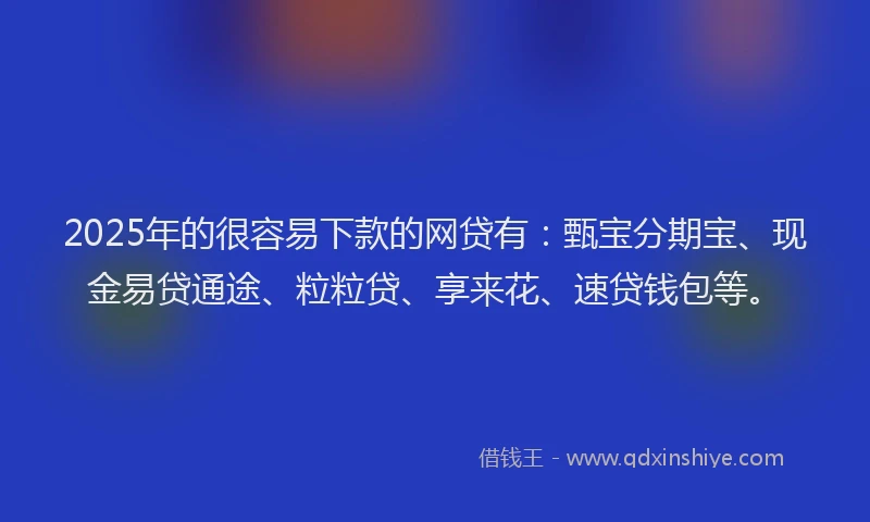 2025年的很容易下款的网贷有：甄宝分期宝、现金易贷通途、粒粒贷、享来花、速贷钱包等。