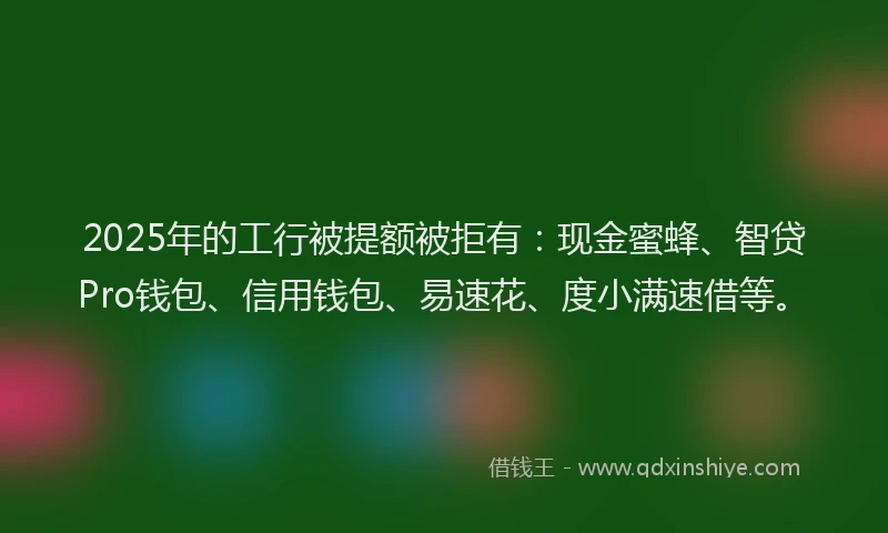 2025年的工行被提额被拒有：现金蜜蜂、智贷Pro钱包、信用钱包、易速花、度小满速借等。