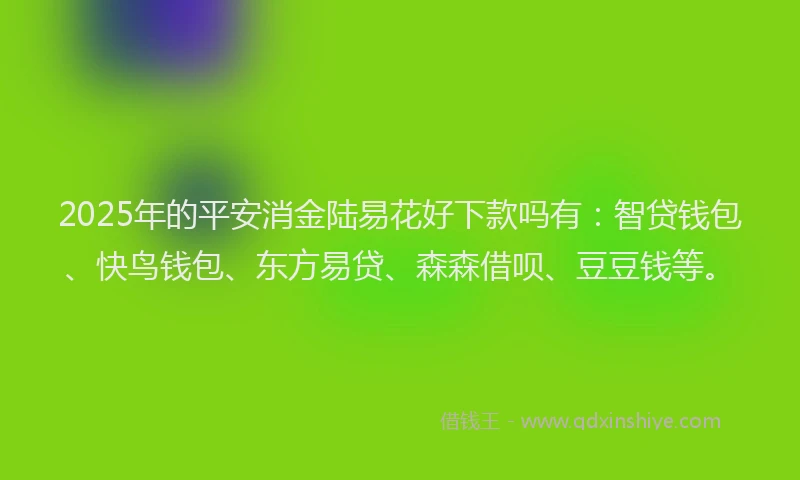 2025年的平安消金陆易花好下款吗有：智贷钱包、快鸟钱包、东方易贷、森森借呗、豆豆钱等。