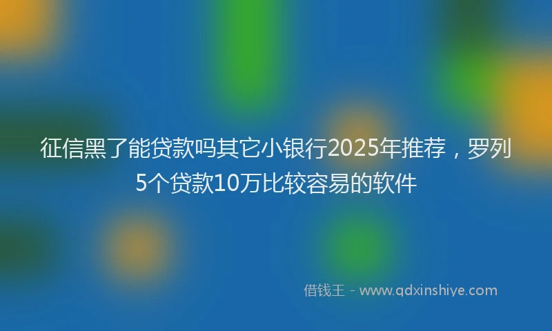 征信黑了能贷款吗其它小银行2025年推荐，罗列5个贷款10万比较容易的软件