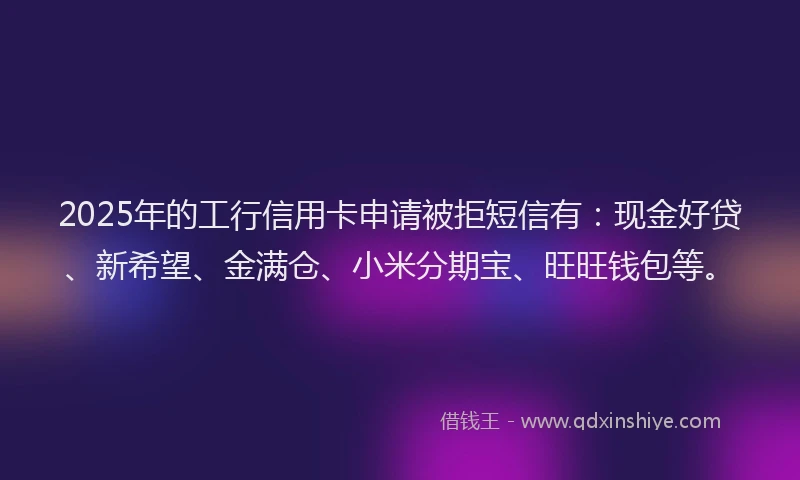 2025年的工行信用卡申请被拒短信有：现金好贷、新希望、金满仓、小米分期宝、旺旺钱包等。