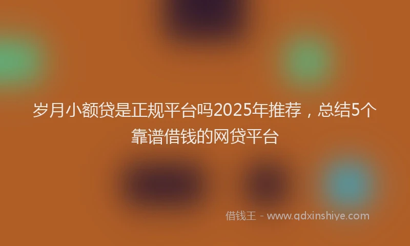 岁月小额贷是正规平台吗2025年推荐，总结5个靠谱借钱的网贷平台