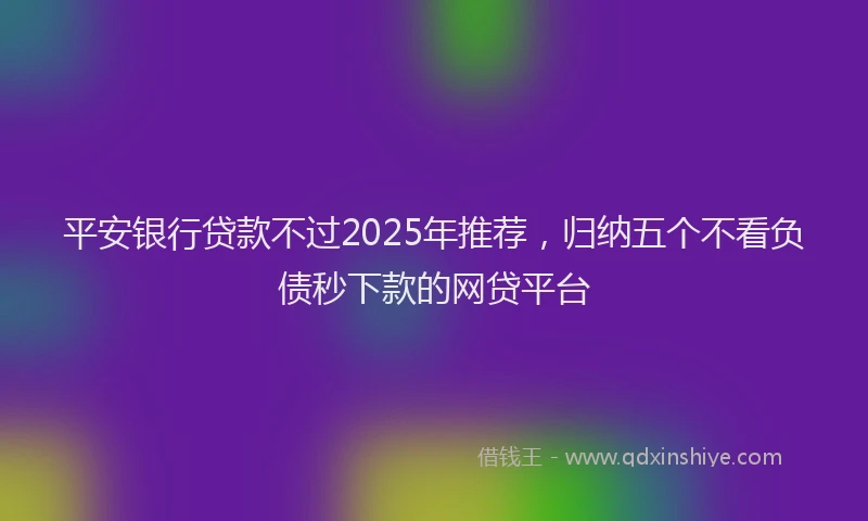 平安银行贷款不过2025年推荐，归纳五个不看负债秒下款的网贷平台