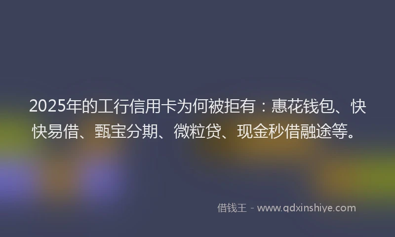 2025年的工行信用卡为何被拒有：惠花钱包、快快易借、甄宝分期、微粒贷、现金秒借融途等。