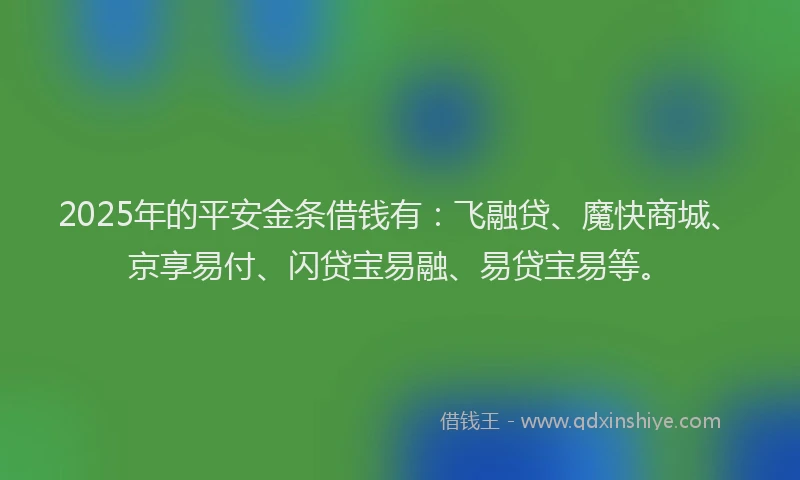 2025年的平安金条借钱有：飞融贷、魔快商城、京享易付、闪贷宝易融、易贷宝易等。