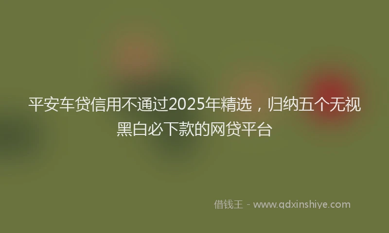 平安车贷信用不通过2025年精选，归纳五个无视黑白必下款的网贷平台