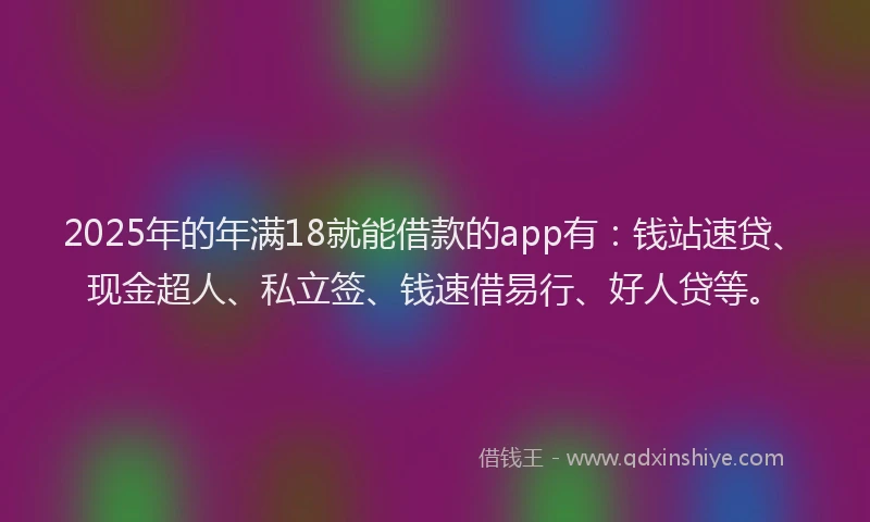 2025年的年满18就能借款的app有：钱站速贷、现金超人、私立签、钱速借易行、好人贷等。