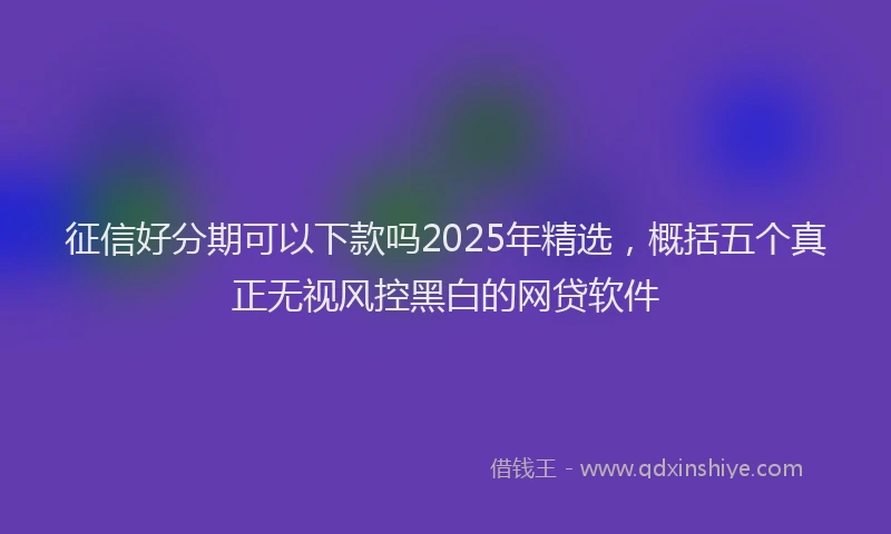 征信好分期可以下款吗2025年精选，概括五个真正无视风控黑白的网贷软件