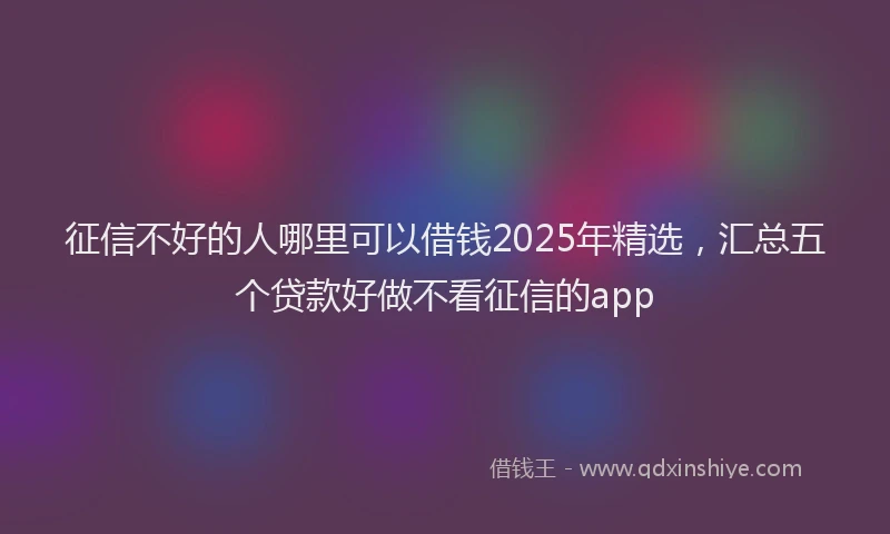 征信不好的人哪里可以借钱2025年精选，汇总五个贷款好做不看征信的app