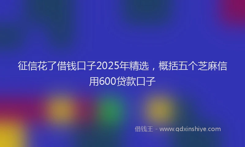 征信花了借钱口子2025年精选，概括五个芝麻信用600贷款口子
